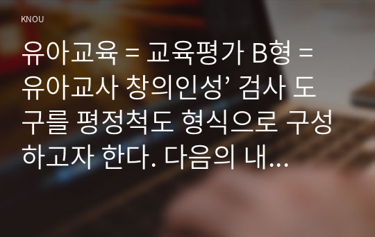 유아교육 = 교육평가 B형 = 유아교사 창의인성’ 검사 도구를 평정척도 형식으로 구성하고자 한다. 다음의 내용에 근거하여 과제물을 작성하시오.