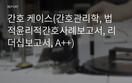 간호 케이스(간호관리학, 법적윤리적간호사례보고서, 리더십보고서, A++)