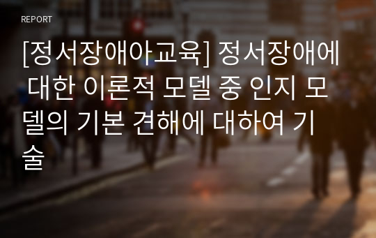 [정서장애아교육] 정서장애에 대한 이론적 모델 중 인지 모델의 기본 견해에 대하여 기술