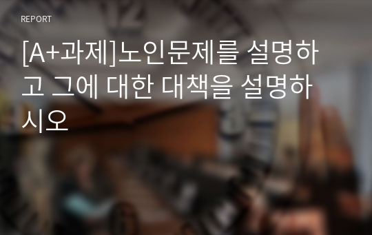 [A+과제]노인문제를 설명하고 그에 대한 대책을 설명하시오