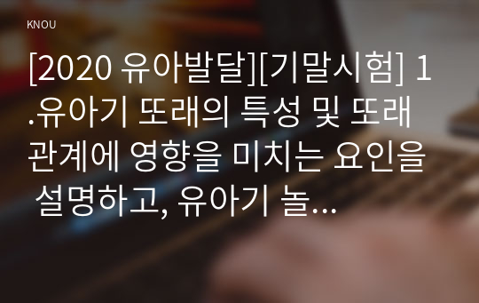 [2020 유아발달][기말시험] 1.유아기 또래의 특성 및 또래관계에 영향을 미치는 요인을 설명하고, 유아기 놀이의 유형 및 발달에 대해 논하시오. 2.유아기 정서발달의 특성을 설명하고, 바람직한 교사의 역할에 대해 논하시오. 3.유아발달의 이론 중 동물행동학적 이론과 생태체계 이론, 행동주의 이론에 대한 특징을 각각 논하시오.