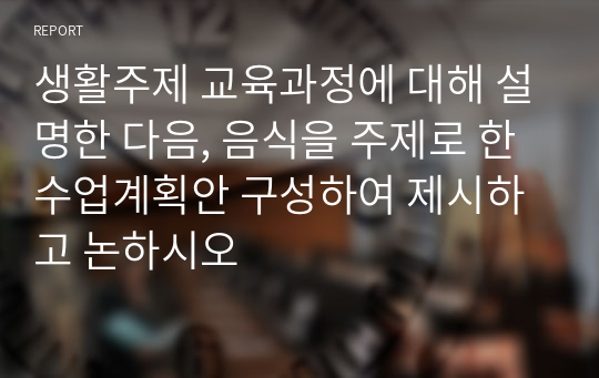 생활주제 교육과정에 대해 설명한 다음, 음식을 주제로 한 수업계획안 구성하여 제시하고 논하시오