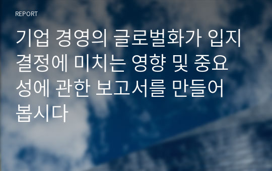 기업 경영의 글로벌화가 입지결정에 미치는 영향 및 중요성에 관한 보고서를 만들어 봅시다