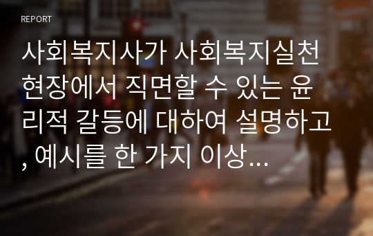 사회복지사가 사회복지실천 현장에서 직면할 수 있는 윤리적 갈등에 대하여 설명하고, 예시를 한 가지 이상 제시하시오