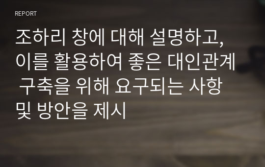 조하리 창에 대해 설명하고, 이를 활용하여 좋은 대인관계 구축을 위해 요구되는 사항 및 방안을 제시