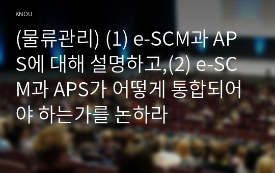(물류관리) (1) e-SCM과 APS에 대해 설명하고,(2) e-SCM과 APS가 어떻게 통합되어야 하는가를 논하라