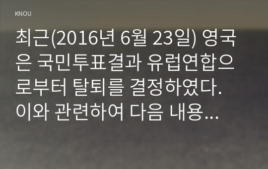 최근(2016년 6월 23일) 영국은 국민투표결과 유럽연합으로부터 탈퇴를 결정하였다. 이와 관련하여 다음 내용에 대해 작성하시오.