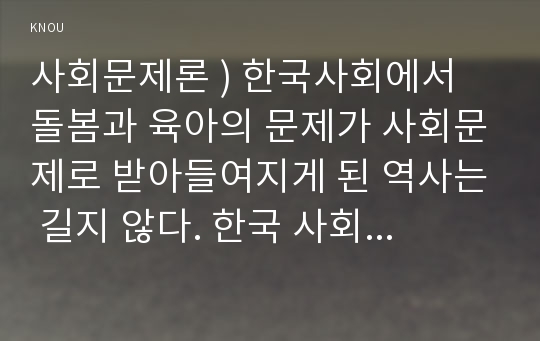 사회문제론 ) 한국사회에서 돌봄과 육아의 문제가 사회문제로 받아들여지게 된 역사는 길지 않다. 한국 사회에서 돌봄과 육아를 둘러싼 상황은 어떠한지