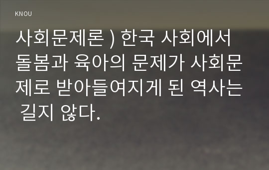 사회문제론 ) 한국 사회에서 돌봄과 육아의 문제가 사회문제로 받아들여지게 된 역사는 길지 않다.