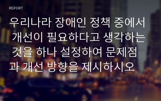 우리나라 장애인 정책 중에서 개선이 필요하다고 생각하는 것을 하나 설정하여 문제점과 개선 방향을 제시하시오