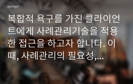 복합적 욕구를 가진 클라이언트에게 사례관리기술을 적용한 접근을 하고자 합니다. 이때, 사례관리의 필요성, 사례관리의 실천과정