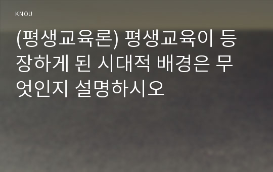 (평생교육론) 평생교육이 등장하게 된 시대적 배경은 무엇인지 설명하시오