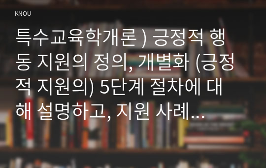 특수교육학개론 ) 긍정적 행동 지원의 정의, 개별화 (긍정적 지원의) 5단계 절차에 대해 설명하고, 지원 사례 1개를 제시하시오.