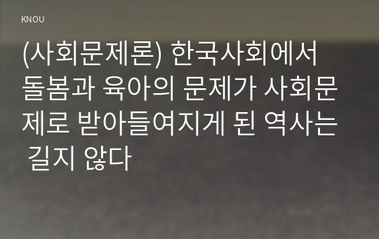 (사회문제론) 한국사회에서 돌봄과 육아의 문제가 사회문제로 받아들여지게 된 역사는 길지 않다