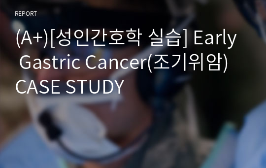 (A+)[성인간호학 실습] Early Gastric Cancer(조기위암) CASE STUDY