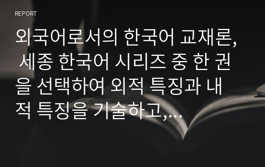 외국어로서의 한국어 교재론, 세종 한국어 시리즈 중 한 권을 선택하여 외적 특징과 내적 특징을 기술하고, 이를 바탕으로 세종 한국어의 장단점을 제시한다.