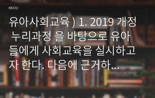 유아사회교육 ) 1. 2019 개정 누리과정 을 바탕으로 유아들에게 사회교육을 실시하고자 한다. 다음에 근거하여 설명하시오. 2. 유아사회교육에서 장애통합교육을 실시해야 하는 이유, 실시 방법, 실시로 인한 효과, 실시를 위한 교사의 역할 등을 상세하게 설명하시오