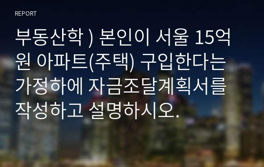 부동산학 ) 본인이 서울 15억원 아파트(주택) 구입한다는 가정하에 자금조달계획서를 작성하고 설명하시오.