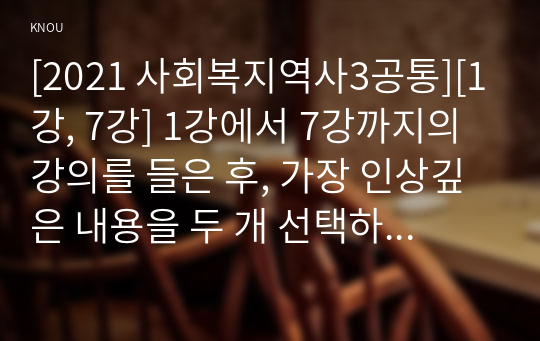 [2021 사회복지역사3공통][1강, 7강] 1강에서 7강까지의 강의를 들은 후, 가장 인상깊은 내용을 두 개 선택하여 &lt;1&gt;그 내용을 요약적으로 서술하시오. &lt;2&gt;이것이 왜 본인에게 인상깊었는지를 서술하시오. &lt;3&gt; 이것을 통해 본인이 생각이 바뀌거나 깊어진 것이 있다면 무엇인지를 서술하시오.