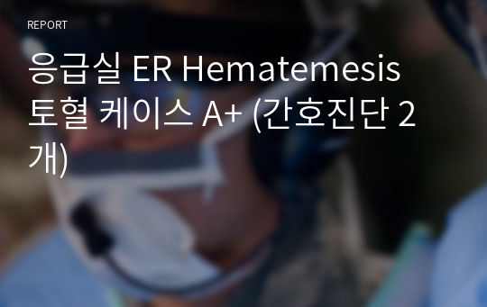 응급실 ER Hematemesis 토혈 케이스 A+ (간호진단 2개)