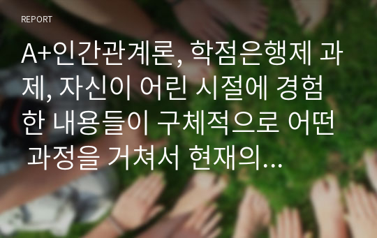 A+인간관계론, 학점은행제 과제, 자신이 어린 시절에 경험한 내용들이 구체적으로 어떤 과정을 거쳐서 현재의 인간관계에 영향을 미치게 되었는지를 강의내용을 근거로 분석하고, 성숙한 인간관계를 위해서 극복해야할 방안에 대해서 설명하시오.