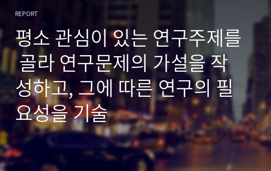 평소 관심이 있는 연구주제를 골라 연구문제의 가설을 작성하고, 그에 따른 연구의 필요성을 기술