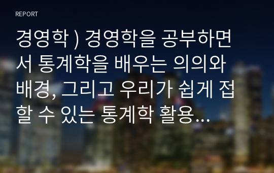 경영학 ) 경영학을 공부하면서 통계학을 배우는 의의와 배경, 그리고 우리가 쉽게 접할 수 있는 통계학 활용 사례를 제시하고, 앞으로 통계학을 어떻게 활용할 것인지 본인의 생각을 설명 하시오.