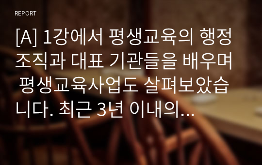 [A] 1강에서 평생교육의 행정조직과 대표 기관들을 배우며 평생교육사업도 살펴보았습니다. 최근 3년 이내의 주변에서 접할 수 있는 평생교육사업 2가지를 기술하고 평생교육기관 담당자의 입장에서 기관 적용방안 및 실행계획을 제시하세요.