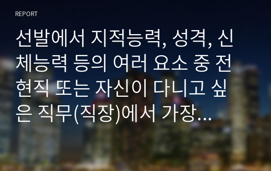 [산업심리학 A+] 선발에서 지적능력, 성격, 신체능력 등의 여러 요소 중 전현직 또는 자신이 다니고 싶은 직무(직장)에서 가장 중요시해야 하는 요소가 무엇일지 생각해보고, 그 이유를 기술하세요.