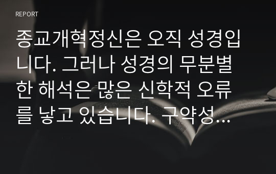 종교개혁정신은 오직 성경입니다. 그러나 성경의 무분별한 해석은 많은 신학적 오류를 낳고 있습니다. 구약성경은 예수님에 대한 내용입니다. 따라서 기독론적 설명이 가능해야 합니다. 개혁주의는 통상적으로 성경을 해석할 때 문자적, 역사적, 신학적, 적용적 의미를 말합니다. 이에 대한 개인적 연구물을 공유하고자 합니다.