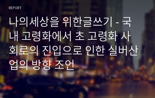 나의세상을 위한글쓰기 - 국내 고령화에서 초 고령화 사회로의 진입으로 인한 실버산업의 방향 조언