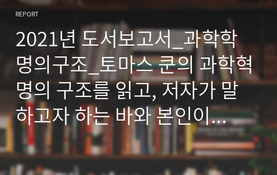 2021년 도서보고서_과학학명의구조_토마스 쿤의 과학혁명의 구조를 읽고, 저자가 말하고자 하는 바와 본인이 새로이 획득하게 된 점에 대하여 서술하시오