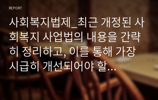 사회복지법제_최근 개정된 사회복지 사업법의 내용을 간략히 정리하고, 이를 통해 가장 시급히 개선되어야 할 문제점과 해결방안을 논하시오2