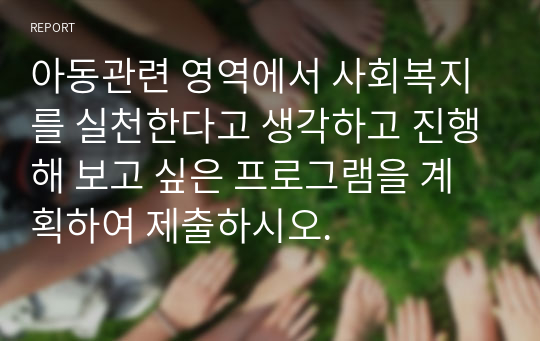 아동관련 영역에서 사회복지를 실천한다고 생각하고 진행해 보고 싶은 프로그램을 계획하여 제출하시오.