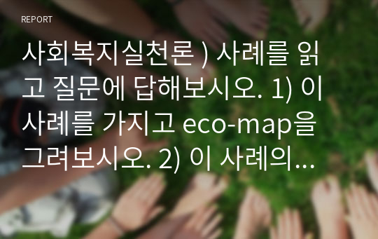 사회복지실천론 ) 사례를 읽고 질문에 답해보시오. 1) 이 사례를 가지고 eco-map을 그려보시오. 2) 이 사례의 문제를 정의해 보시오. 3) 이 사례의 클라이언트에게 필요한 개입목표와 서비스 내용을 계획해 보시오.