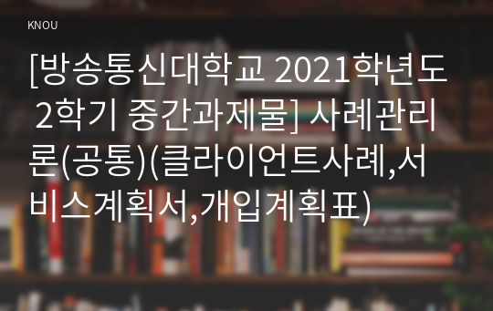 [방송통신대학교 2021학년도 2학기 중간과제물] 사례관리론(공통)(클라이언트사례,서비스계획서,개입계획표)