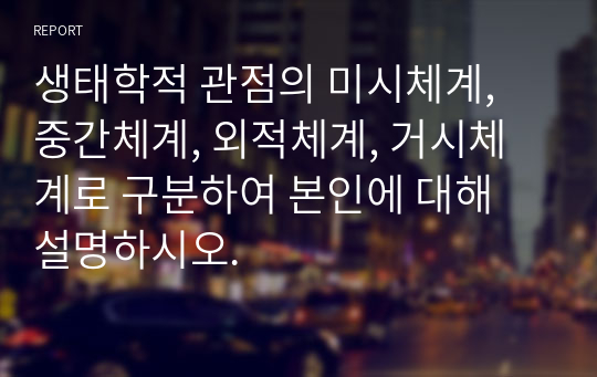 생태학적 관점의 미시체계, 중간체계, 외적체계, 거시체계로 구분하여 본인에 대해 설명하시오.