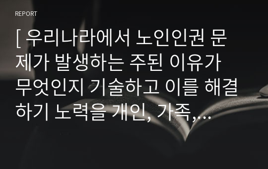 [ 우리나라에서 노인인권 문제가 발생하는 주된 이유가 무엇인지 기술하고 이를 해결하기 노력을 개인, 가족, 지역사회의 관점에서 작성하시오. ]