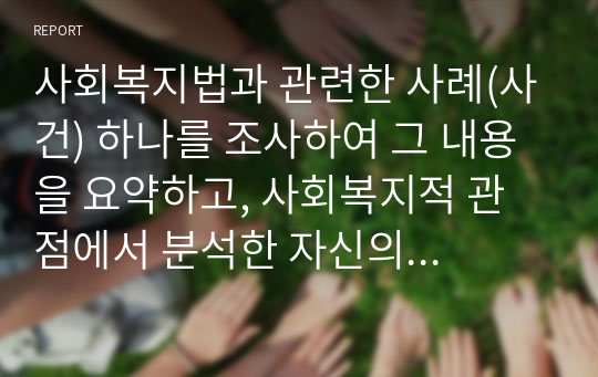 사회복지법과 관련한 사례(사건) 하나를 조사하여 그 내용을 요약하고, 사회복지적 관점에서 분석한 자신의 견해를