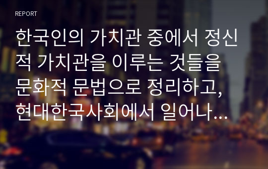 한국인의 가치관 중에서 정신적 가치관을 이루는 것들을 문화적 문법으로 정리하고, 현대한국사회에서 일어나는 사건과 사고를 비교하여 자신의 의견으로 기술하시오.