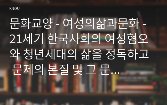 문화교양 - 여성의삶과문화 - 21세기 한국사회의 여성혐오와 청년세대의 삶을 정독하고 문제의 본질 및 그 문제를 타개하기 위한 자신의 생각을 서술