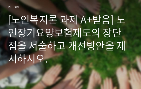 [노인복지론 과제 A+받음] 노인장기요양보험제도의 장단점을 서술하고 개선방안을 제시하시오.