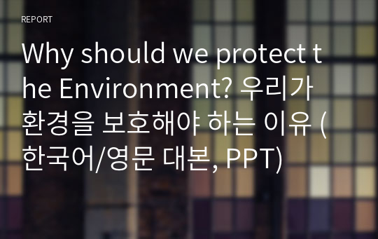 Why should we protect the Environment? 우리가 환경을 보호해야 하는 이유 (한국어/영문 대본, PPT)