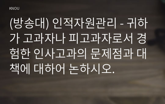 (방송대) 인적자원관리 - 귀하가 고과자나 피고과자로서 경험한 인사고과의 문제점과 대책에 대하어 논하시오.