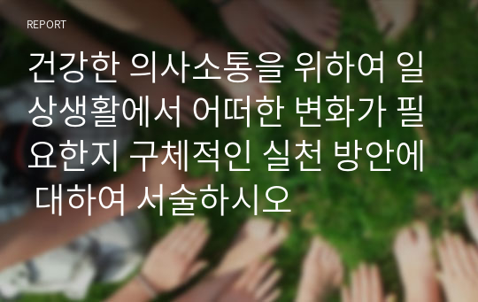 건강한 의사소통을 위하여 일상생활에서 어떠한 변화가 필요한지 구체적인 실천 방안에 대하여 서술하시오