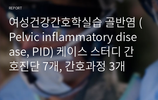 여성건강간호학실습 골반염 (Pelvic inflammatory disease, PID) 케이스 스터디 간호진단 7개, 간호과정 3개