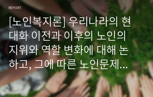 [노인복지론] 우리나라의 현대화 이전과 이후의 노인의 지위와 역할 변화에 대해 논하고, 그에 따른 노인문제와 개입에 대한 필요성을 설명하시오.(A+받았습니다)