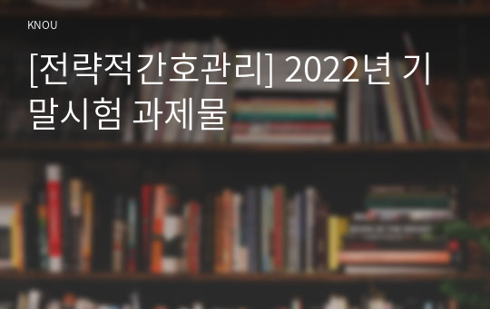 [전략적간호관리] 2022년 기말시험 과제물
