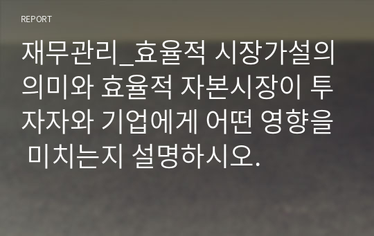 재무관리_효율적 시장가설의 의미와 효율적 자본시장이 투자자와 기업에게 어떤 영향을 미치는지 설명하시오.