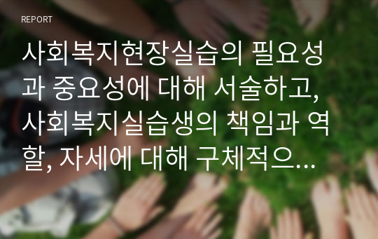 사회복지현장실습의 필요성과 중요성에 대해 서술하고, 사회복지실습생의 책임과 역할, 자세에 대해 구체적으로 서술하시오.